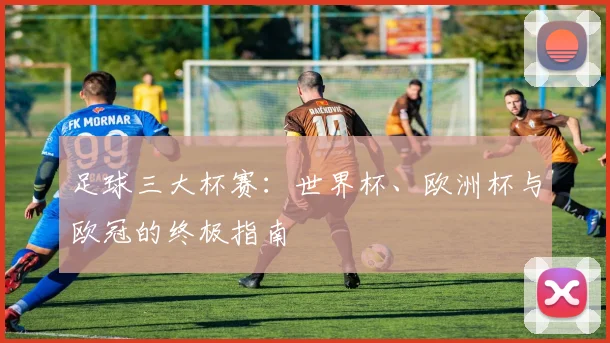 足球三大杯赛：世界杯、欧洲杯与欧冠的终极指南