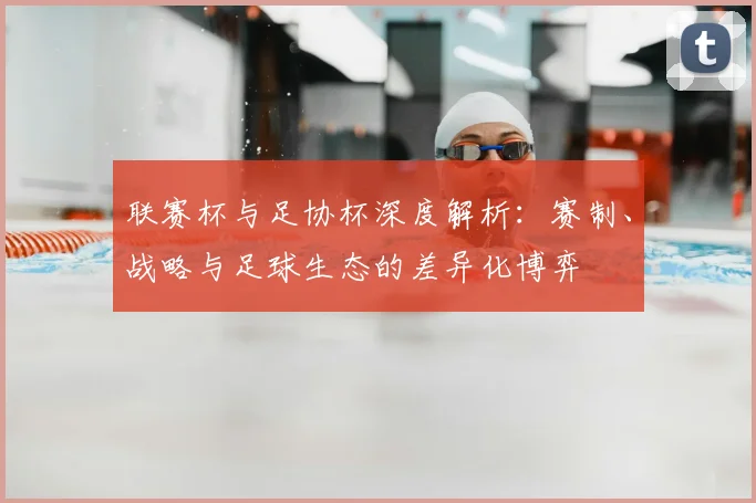 联赛杯与足协杯深度解析：赛制、战略与足球生态的差异化博弈