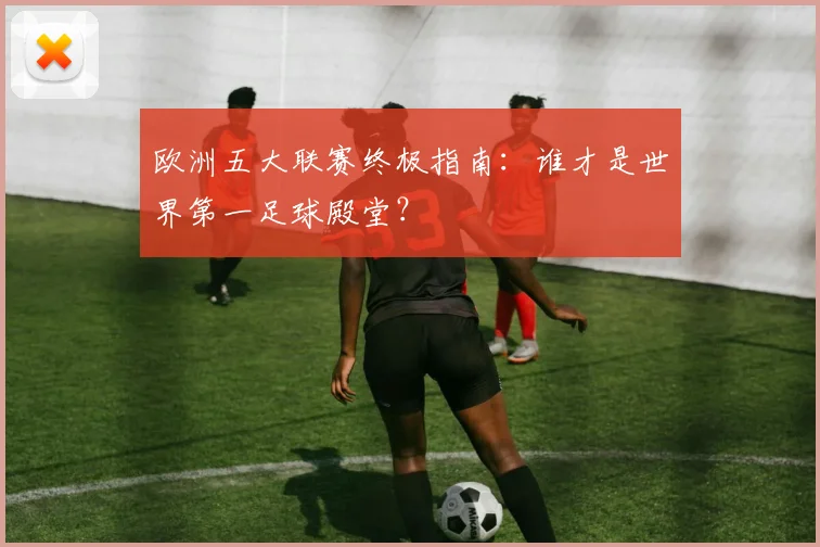 欧洲五大联赛终极指南：谁才是世界第一足球殿堂？