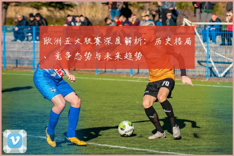 欧洲五大联赛深度解析:历史格局、竞争态势与未来趋势