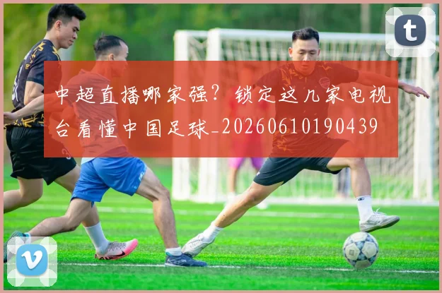 中超直播哪家强？锁定这几家电视台看懂中国足球_20260610190439
